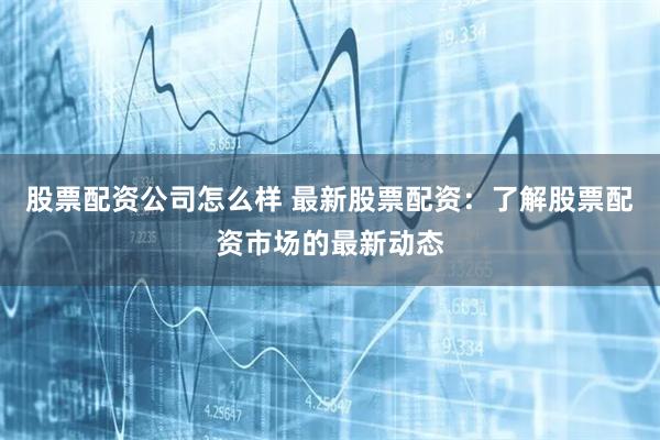 股票配资公司怎么样 最新股票配资：了解股票配资市场的最新动态
